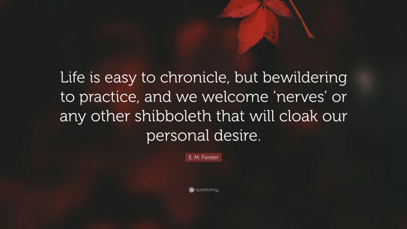 E. M. Forster Quote: “Life is easy to chronicle, but bewildering to practice, and we welcome ‘nerves’ or any other shibboleth that will cloak our personal desire.”