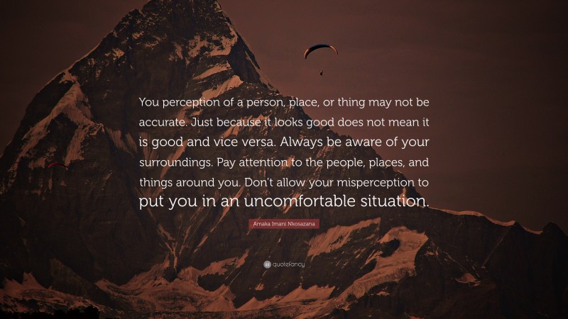 Amaka Imani Nkosazana Quote: “You perception of a person, place, or thing may not be accurate. Just because it looks good does not mean it is good and vice versa. Always be aware of your surroundings. Pay attention to the people, places, and things around you. Don’t allow your misperception to put you in an uncomfortable situation.”
