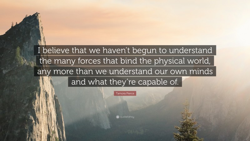 Tamora Pierce Quote: “I believe that we haven’t begun to understand the many forces that bind the physical world, any more than we understand our own minds and what they’re capable of.”