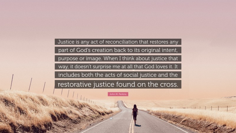 John M. Perkins Quote: “Justice is any act of reconciliation that restores any part of God’s creation back to its original intent, purpose or image. When I think about justice that way, it doesn’t surprise me at all that God loves it. It includes both the acts of social justice and the restorative justice found on the cross.”