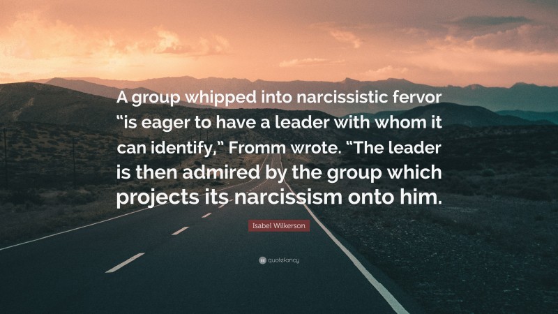 Isabel Wilkerson Quote: “A group whipped into narcissistic fervor “is eager to have a leader with whom it can identify,” Fromm wrote. “The leader is then admired by the group which projects its narcissism onto him.”