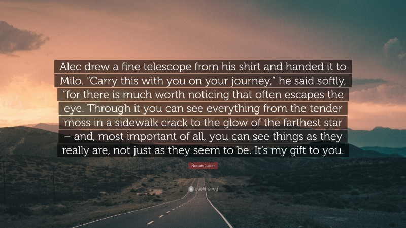 Norton Juster Quote: “Alec drew a fine telescope from his shirt and handed it to Milo. “Carry this with you on your journey,” he said softly, “for there is much worth noticing that often escapes the eye. Through it you can see everything from the tender moss in a sidewalk crack to the glow of the farthest star – and, most important of all, you can see things as they really are, not just as they seem to be. It’s my gift to you.”