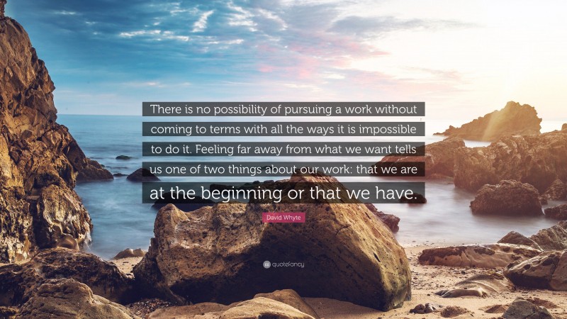 David Whyte Quote: “There is no possibility of pursuing a work without coming to terms with all the ways it is impossible to do it. Feeling far away from what we want tells us one of two things about our work: that we are at the beginning or that we have.”