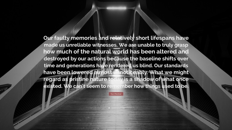 Kyo Maclear Quote: “Our faulty memories and relatively short lifespans have made us unreliable witnesses. We are unable to truly grasp how much of the natural world has been altered and destroyed by our actions because the baseline shifts over time and generations have rendered us blind. Our standards have been lowered almost unnoticeably. What we might regard as pristine nature today is a shadow of what once existed. We can’t seem to remember how things used to be.”