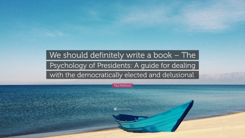Paul Mathews Quote: “We should definitely write a book – The Psychology of Presidents: A guide for dealing with the democratically elected and delusional.”