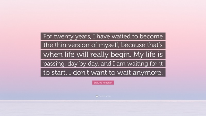 Shauna Niequist Quote: “For twenty years, I have waited to become the thin version of myself, because that’s when life will really begin. My life is passing, day by day, and I am waiting for it to start. I don’t want to wait anymore.”