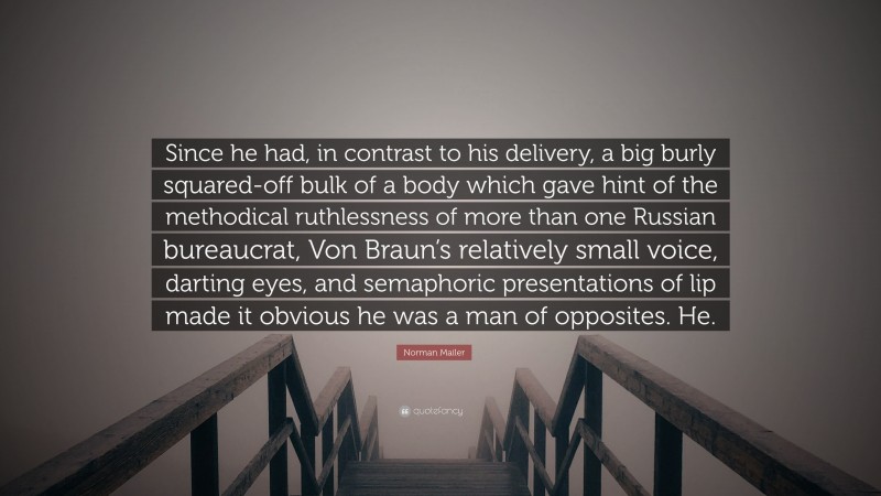 Norman Mailer Quote: “Since he had, in contrast to his delivery, a big burly squared-off bulk of a body which gave hint of the methodical ruthlessness of more than one Russian bureaucrat, Von Braun’s relatively small voice, darting eyes, and semaphoric presentations of lip made it obvious he was a man of opposites. He.”