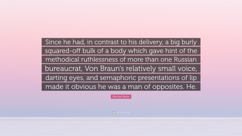 Norman Mailer Quote: “Since he had, in contrast to his delivery, a big burly squared-off bulk of a body which gave hint of the methodical ruthlessness of more than one Russian bureaucrat, Von Braun’s relatively small voice, darting eyes, and semaphoric presentations of lip made it obvious he was a man of opposites. He.”