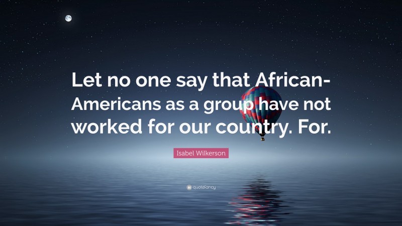 Isabel Wilkerson Quote: “Let no one say that African-Americans as a group have not worked for our country. For.”