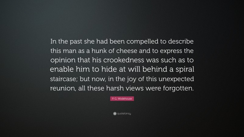 P. G. Wodehouse Quote: “In the past she had been compelled to describe this man as a hunk of cheese and to express the opinion that his crookedness was such as to enable him to hide at will behind a spiral staircase; but now, in the joy of this unexpected reunion, all these harsh views were forgotten.”