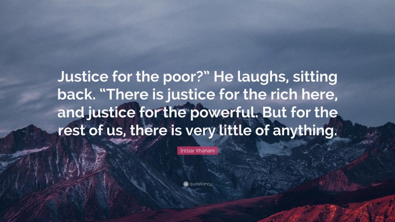Intisar Khanani Quote: “Justice for the poor?” He laughs, sitting back. “There is justice for the rich here, and justice for the powerful. But for the rest of us, there is very little of anything.”