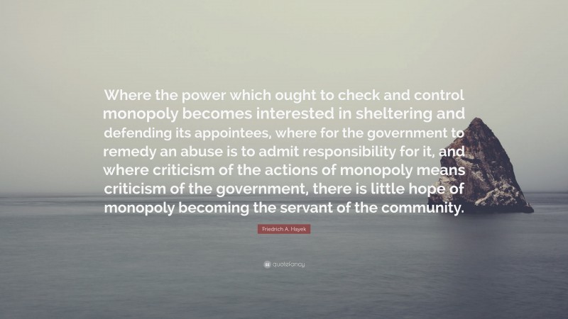 Friedrich A. Hayek Quote: “Where the power which ought to check and control monopoly becomes interested in sheltering and defending its appointees, where for the government to remedy an abuse is to admit responsibility for it, and where criticism of the actions of monopoly means criticism of the government, there is little hope of monopoly becoming the servant of the community.”