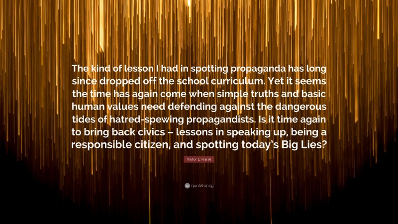 Viktor E. Frankl Quote: “The kind of lesson I had in spotting propaganda has long since dropped off the school curriculum. Yet it seems the time has again come when simple truths and basic human values need defending against the dangerous tides of hatred-spewing propagandists. Is it time again to bring back civics – lessons in speaking up, being a responsible citizen, and spotting today’s Big Lies?”