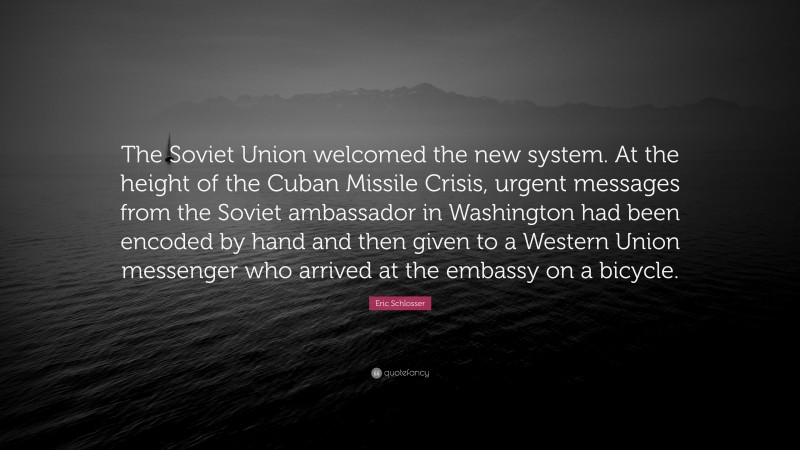 Eric Schlosser Quote: “The Soviet Union welcomed the new system. At the height of the Cuban Missile Crisis, urgent messages from the Soviet ambassador in Washington had been encoded by hand and then given to a Western Union messenger who arrived at the embassy on a bicycle.”