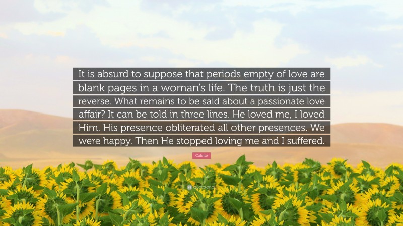 Colette Quote: “It is absurd to suppose that periods empty of love are blank pages in a woman’s life. The truth is just the reverse. What remains to be said about a passionate love affair? It can be told in three lines. He loved me, I loved Him. His presence obliterated all other presences. We were happy. Then He stopped loving me and I suffered.”