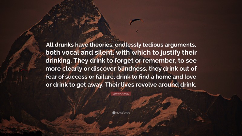 James Crumley Quote: “All drunks have theories, endlessly tedious arguments, both vocal and silent, with which to justify their drinking. They drink to forget or remember, to see more clearly or discover blindness, they drink out of fear of success or failure, drink to find a home and love or drink to get away. Their lives revolve around drink.”