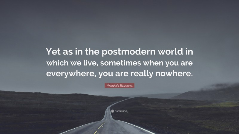 Moustafa Bayoumi Quote: “Yet as in the postmodern world in which we live, sometimes when you are everywhere, you are really nowhere.”