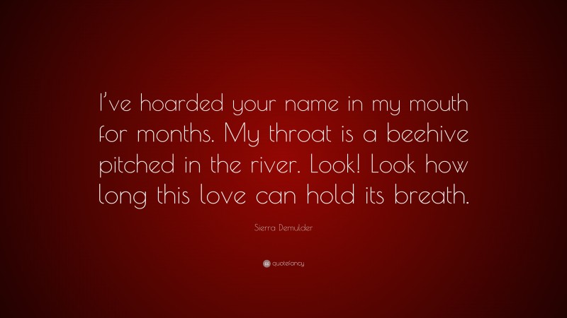 Sierra Demulder Quote: “I’ve hoarded your name in my mouth for months. My throat is a beehive pitched in the river. Look! Look how long this love can hold its breath.”