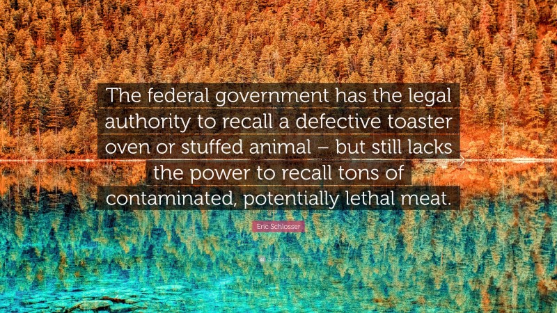 Eric Schlosser Quote: “The federal government has the legal authority to recall a defective toaster oven or stuffed animal – but still lacks the power to recall tons of contaminated, potentially lethal meat.”