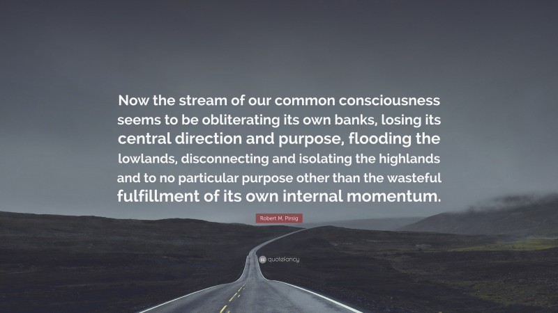 Robert M. Pirsig Quote: “Now the stream of our common consciousness seems to be obliterating its own banks, losing its central direction and purpose, flooding the lowlands, disconnecting and isolating the highlands and to no particular purpose other than the wasteful fulfillment of its own internal momentum.”