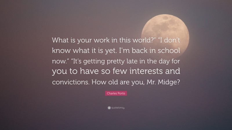 Charles Portis Quote: “What is your work in this world?” “I don’t know what it is yet. I’m back in school now.” “It’s getting pretty late in the day for you to have so few interests and convictions. How old are you, Mr. Midge?”