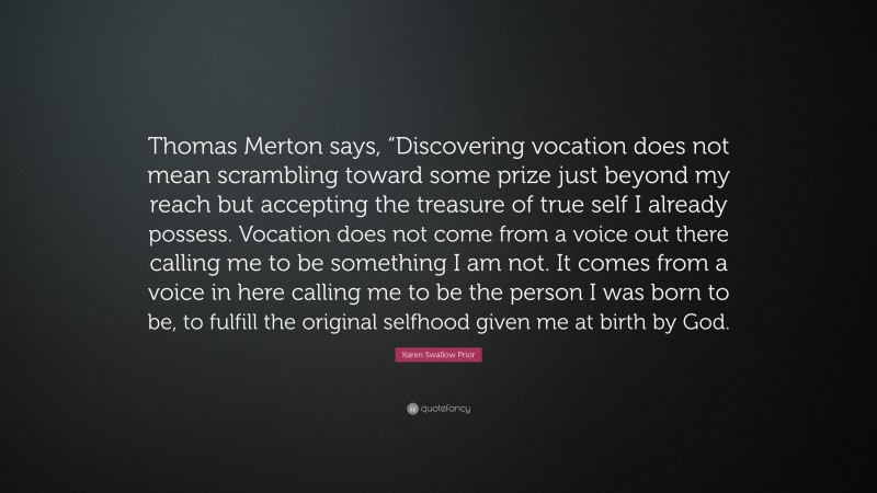 Karen Swallow Prior Quote: “Thomas Merton says, “Discovering vocation does not mean scrambling toward some prize just beyond my reach but accepting the treasure of true self I already possess. Vocation does not come from a voice out there calling me to be something I am not. It comes from a voice in here calling me to be the person I was born to be, to fulfill the original selfhood given me at birth by God.”