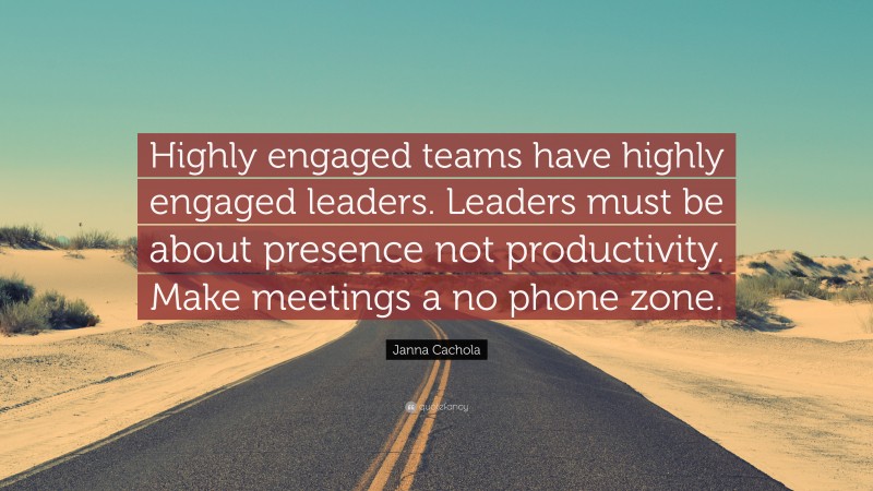 Janna Cachola Quote: “Highly engaged teams have highly engaged leaders. Leaders must be about presence not productivity. Make meetings a no phone zone.”
