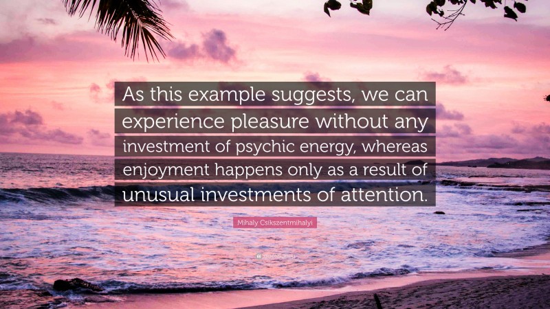 Mihaly Csikszentmihalyi Quote: “As this example suggests, we can experience pleasure without any investment of psychic energy, whereas enjoyment happens only as a result of unusual investments of attention.”