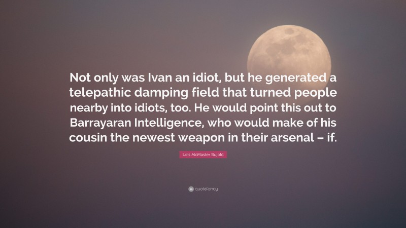 Lois McMaster Bujold Quote: “Not only was Ivan an idiot, but he generated a telepathic damping field that turned people nearby into idiots, too. He would point this out to Barrayaran Intelligence, who would make of his cousin the newest weapon in their arsenal – if.”