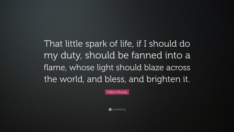 Talbot Mundy Quote: “That little spark of life, if I should do my duty, should be fanned into a flame, whose light should blaze across the world, and bless, and brighten it.”
