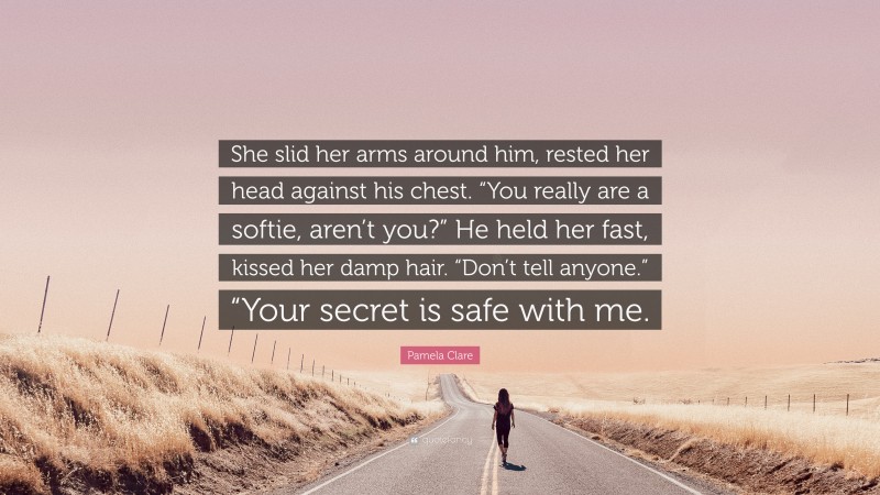 Pamela Clare Quote: “She slid her arms around him, rested her head against his chest. “You really are a softie, aren’t you?” He held her fast, kissed her damp hair. “Don’t tell anyone.” “Your secret is safe with me.”