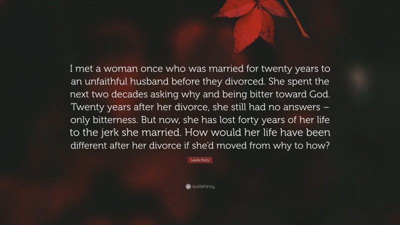 Laura Story Quote: “I met a woman once who was married for twenty years to an unfaithful husband before they divorced. She spent the next two decades asking why and being bitter toward God. Twenty years after her divorce, she still had no answers – only bitterness. But now, she has lost forty years of her life to the jerk she married. How would her life have been different after her divorce if she’d moved from why to how?”