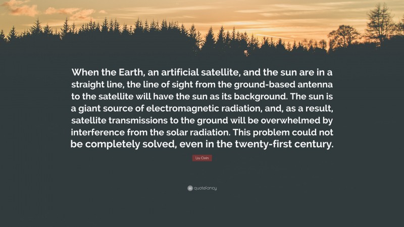 Liu Cixin Quote: “When the Earth, an artificial satellite, and the sun are in a straight line, the line of sight from the ground-based antenna to the satellite will have the sun as its background. The sun is a giant source of electromagnetic radiation, and, as a result, satellite transmissions to the ground will be overwhelmed by interference from the solar radiation. This problem could not be completely solved, even in the twenty-first century.”