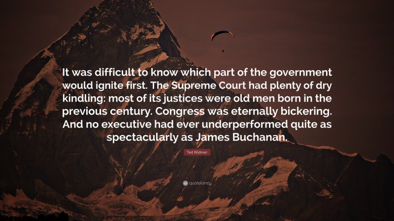 Ted Widmer Quote: “It was difficult to know which part of the government would ignite first. The Supreme Court had plenty of dry kindling: most of its justices were old men born in the previous century. Congress was eternally bickering. And no executive had ever underperformed quite as spectacularly as James Buchanan.”