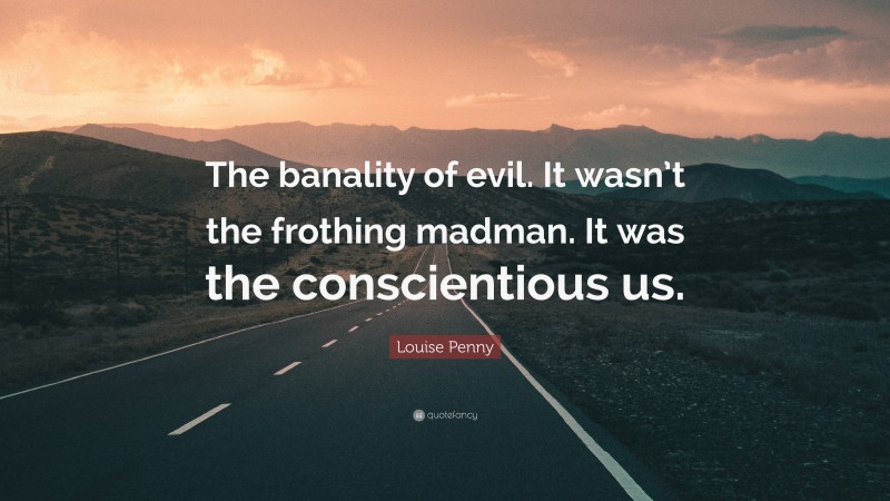 Louise Penny Quote: “The banality of evil. It wasn’t the frothing madman. It was the conscientious us.”