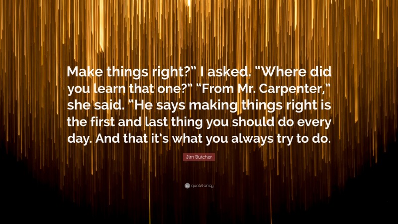 Jim Butcher Quote: “Make things right?” I asked. “Where did you learn that one?” “From Mr. Carpenter,” she said. “He says making things right is the first and last thing you should do every day. And that it’s what you always try to do.”
