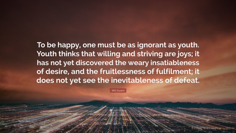 Will Durant Quote: “To be happy, one must be as ignorant as youth. Youth thinks that willing and striving are joys; it has not yet discovered the weary insatiableness of desire, and the fruitlessness of fulfilment; it does not yet see the inevitableness of defeat.”