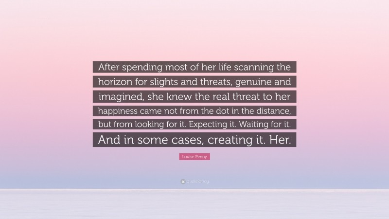 Louise Penny Quote: “After spending most of her life scanning the horizon for slights and threats, genuine and imagined, she knew the real threat to her happiness came not from the dot in the distance, but from looking for it. Expecting it. Waiting for it. And in some cases, creating it. Her.”