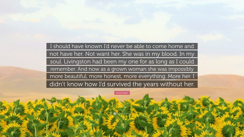 Amie Knight Quote: “I should have known I’d never be able to come home and not have her. Not want her. She was in my blood. In my soul. Livingston had been my one for as long as I could remember. And now as a grown woman she was impossibly more beautiful, more honest, more everything. More her. I didn’t know how I’d survived the years without her.”