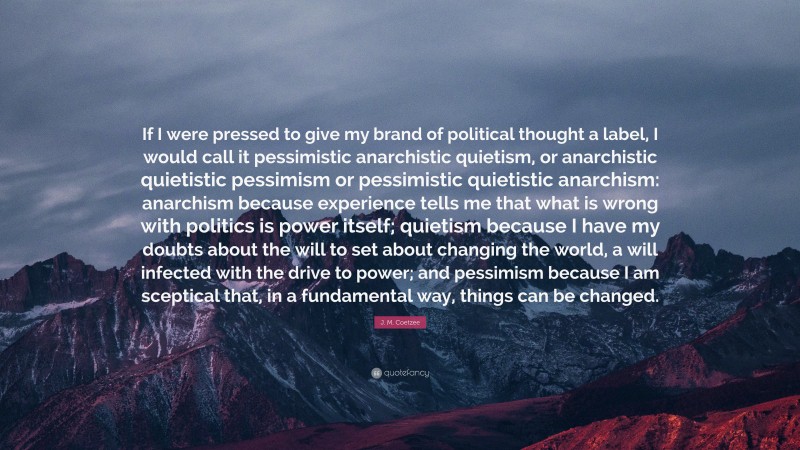 J. M. Coetzee Quote: “If I were pressed to give my brand of political thought a label, I would call it pessimistic anarchistic quietism, or anarchistic quietistic pessimism or pessimistic quietistic anarchism: anarchism because experience tells me that what is wrong with politics is power itself; quietism because I have my doubts about the will to set about changing the world, a will infected with the drive to power; and pessimism because I am sceptical that, in a fundamental way, things can be changed.”