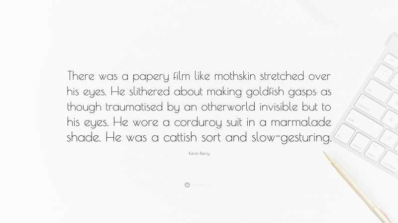 Kevin Barry Quote: “There was a papery film like mothskin stretched over his eyes. He slithered about making goldfish gasps as though traumatised by an otherworld invisible but to his eyes. He wore a corduroy suit in a marmalade shade. He was a cattish sort and slow-gesturing.”