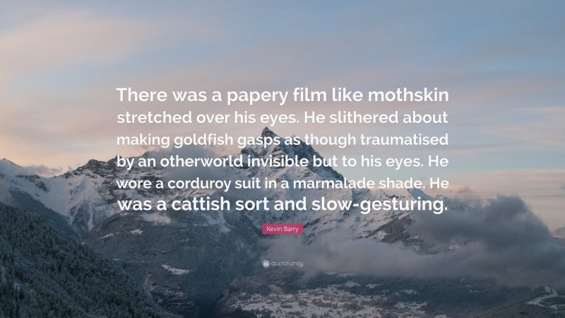 Kevin Barry Quote: “There was a papery film like mothskin stretched over his eyes. He slithered about making goldfish gasps as though traumatised by an otherworld invisible but to his eyes. He wore a corduroy suit in a marmalade shade. He was a cattish sort and slow-gesturing.”