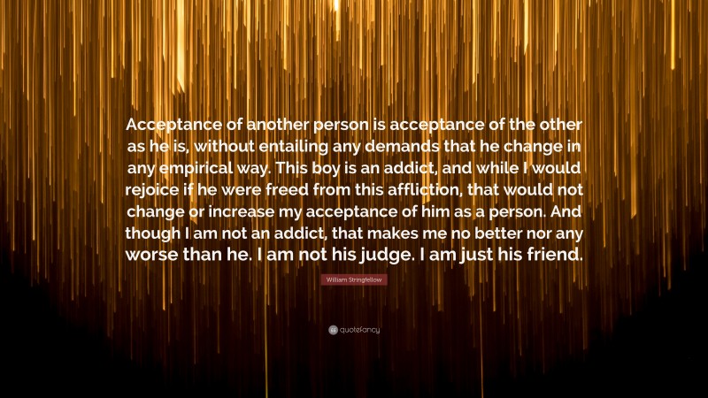 William Stringfellow Quote: “Acceptance of another person is acceptance of the other as he is, without entailing any demands that he change in any empirical way. This boy is an addict, and while I would rejoice if he were freed from this affliction, that would not change or increase my acceptance of him as a person. And though I am not an addict, that makes me no better nor any worse than he. I am not his judge. I am just his friend.”