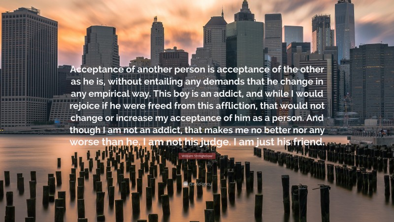 William Stringfellow Quote: “Acceptance of another person is acceptance of the other as he is, without entailing any demands that he change in any empirical way. This boy is an addict, and while I would rejoice if he were freed from this affliction, that would not change or increase my acceptance of him as a person. And though I am not an addict, that makes me no better nor any worse than he. I am not his judge. I am just his friend.”