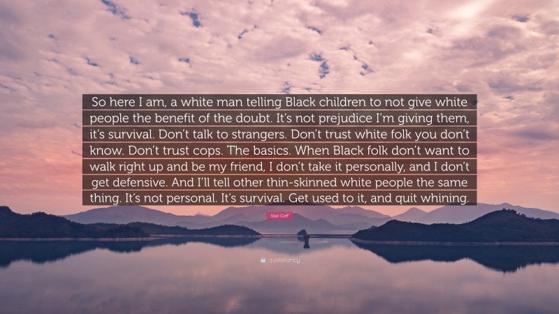 Stan Goff Quote: “So here I am, a white man telling Black children to not give white people the benefit of the doubt. It’s not prejudice I’m giving them, it’s survival. Don’t talk to strangers. Don’t trust white folk you don’t know. Don’t trust cops. The basics. When Black folk don’t want to walk right up and be my friend, I don’t take it personally, and I don’t get defensive. And I’ll tell other thin-skinned white people the same thing. It’s not personal. It’s survival. Get used to it, and quit whining.”