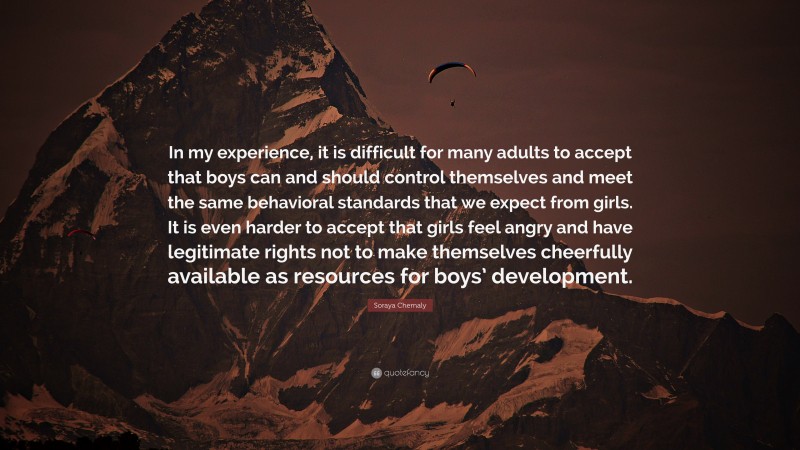 Soraya Chemaly Quote: “In my experience, it is difficult for many adults to accept that boys can and should control themselves and meet the same behavioral standards that we expect from girls. It is even harder to accept that girls feel angry and have legitimate rights not to make themselves cheerfully available as resources for boys’ development.”