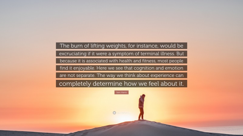Sam Harris Quote: “The burn of lifting weights, for instance, would be excruciating if it were a symptom of terminal illness. But because it is associated with health and fitness, most people find it enjoyable. Here we see that cognition and emotion are not separate. The way we think about experience can completely determine how we feel about it.”