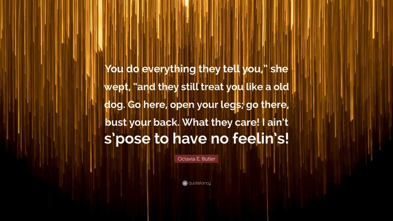 Octavia E. Butler Quote: “You do everything they tell you,” she wept, “and they still treat you like a old dog. Go here, open your legs; go there, bust your back. What they care! I ain’t s’pose to have no feelin’s!”