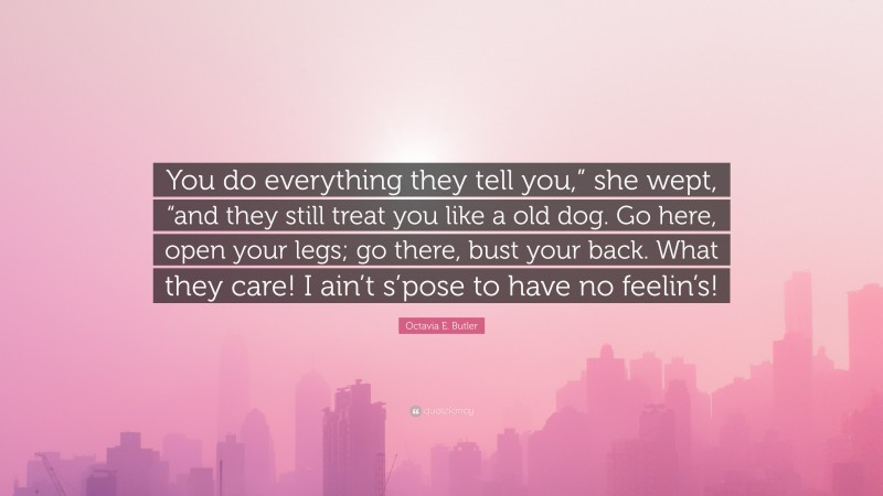 Octavia E. Butler Quote: “You do everything they tell you,” she wept, “and they still treat you like a old dog. Go here, open your legs; go there, bust your back. What they care! I ain’t s’pose to have no feelin’s!”