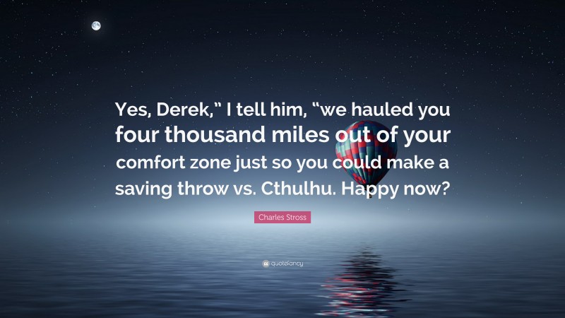 Charles Stross Quote: “Yes, Derek,” I tell him, “we hauled you four thousand miles out of your comfort zone just so you could make a saving throw vs. Cthulhu. Happy now?”